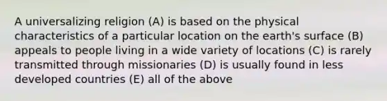 A universalizing religion (A) is based on the physical characteristics of a particular location on the earth's surface (B) appeals to people living in a wide variety of locations (C) is rarely transmitted through missionaries (D) is usually found in less developed countries (E) all of the above