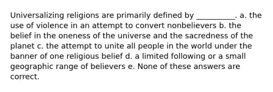 Universalizing religions are primarily defined by __________. a. the use of violence in an attempt to convert nonbelievers b. the belief in the oneness of the universe and the sacredness of the planet c. the attempt to unite all people in the world under the banner of one religious belief d. a limited following or a small geographic range of believers e. None of these answers are correct.