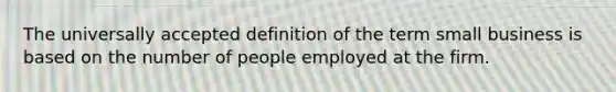 The universally accepted definition of the term small business is based on the number of people employed at the firm.