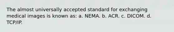 The almost universally accepted standard for exchanging medical images is known as: a. NEMA. b. ACR. c. DICOM. d. TCP/IP.