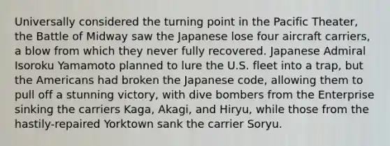 Universally considered the turning point in the Pacific Theater, the Battle of Midway saw the Japanese lose four aircraft carriers, a blow from which they never fully recovered. Japanese Admiral Isoroku Yamamoto planned to lure the U.S. fleet into a trap, but <a href='https://www.questionai.com/knowledge/keiVE7hxWY-the-american' class='anchor-knowledge'>the american</a>s had broken the Japanese code, allowing them to pull off a stunning victory, with dive bombers from the Enterprise sinking the carriers Kaga, Akagi, and Hiryu, while those from the hastily-repaired Yorktown sank the carrier Soryu.