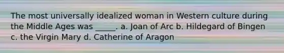 The most universally idealized woman in Western culture during the Middle Ages was _____. a. Joan of Arc b. Hildegard of Bingen c. the Virgin Mary d. Catherine of Aragon