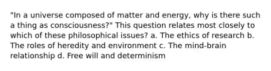 "In a universe composed of matter and energy, why is there such a thing as consciousness?" This question relates most closely to which of these philosophical issues?​ a. ​The ethics of research b. ​The roles of heredity and environment c. ​The mind-brain relationship d. ​Free will and determinism