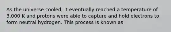 As the universe cooled, it eventually reached a temperature of 3,000 K and protons were able to capture and hold electrons to form neutral hydrogen. This process is known as
