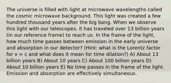 The universe is filled with light at microwave wavelengths called the cosmic microwave background. This light was created a few hundred thousand years after the big bang. When we observe this light with our telescopes, it has traveled over 13 billion years (in our reference frame) to reach us. In the frame of the light, how much time passes between emission in the early universe and absorption in our detector? (Hint: what is the Lorentz factor for v = c and what does it mean for time dilation?) A) About 13 billion years B) About 10 years C) About 100 billion years D) About 10 billion years E) No time passes in the frame of the light. Emission and absorption are effectively simultaneous.