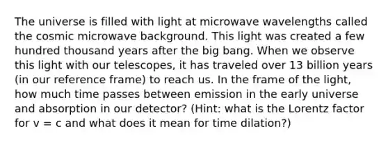 The universe is filled with light at microwave wavelengths called the cosmic microwave background. This light was created a few hundred thousand years after the big bang. When we observe this light with our telescopes, it has traveled over 13 billion years (in our reference frame) to reach us. In the frame of the light, how much time passes between emission in the early universe and absorption in our detector? (Hint: what is the Lorentz factor for v = c and what does it mean for time dilation?)