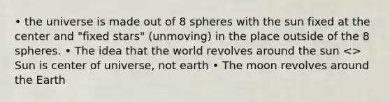 • the universe is made out of 8 spheres with the sun fixed at the center and "fixed stars" (unmoving) in the place outside of the 8 spheres. • The idea that the world revolves around the sun <> Sun is center of universe, not earth • The moon revolves around the Earth