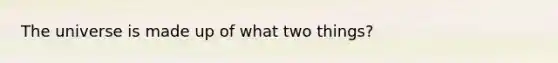 The universe is made up of what two things?