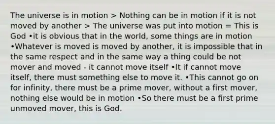 The universe is in motion > Nothing can be in motion if it is not moved by another > The universe was put into motion = This is God •it is obvious that in the world, some things are in motion •Whatever is moved is moved by another, it is impossible that in the same respect and in the same way a thing could be not mover and moved - it cannot move itself •It if cannot move itself, there must something else to move it. •This cannot go on for infinity, there must be a prime mover, without a first mover, nothing else would be in motion •So there must be a first prime unmoved mover, this is God.