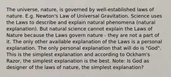 The universe, nature, is governed by well-established laws of nature. E.g. Newton's Law of Universal Gravitation. Science uses the Laws to describe and explain natural phenomena (natural explanation). But natural science cannot explain the Laws of Nature because the Laws govern nature - they are not a part of it. The only other available explanation of the Laws is a personal explanation. The only personal explanation that will do is "God". This is the simplest explanation and according to Ockham's Razor, the simplest explanation is the best. Note: Is God as designer of the laws of nature, the simplest explanation?