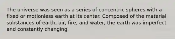 The universe was seen as a series of concentric spheres with a fixed or motionless earth at its center. Composed of the material substances of earth, air, fire, and water, the earth was imperfect and constantly changing.