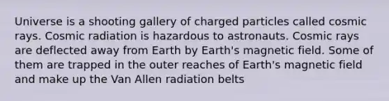 Universe is a shooting gallery of charged particles called cosmic rays. Cosmic radiation is hazardous to astronauts. Cosmic rays are deflected away from Earth by Earth's magnetic field. Some of them are trapped in the outer reaches of Earth's magnetic field and make up the Van Allen radiation belts