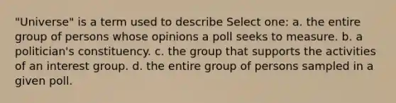 "Universe" is a term used to describe Select one: a. the entire group of persons whose opinions a poll seeks to measure. b. a politician's constituency. c. the group that supports the activities of an interest group. d. the entire group of persons sampled in a given poll.