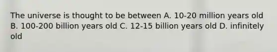 The universe is thought to be between A. 10-20 million years old B. 100-200 billion years old C. 12-15 billion years old D. infinitely old