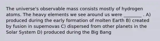 The universe's observable mass consists mostly of hydrogen atoms. The heavy elements we see around us were ________ . A) produced during the early formation of molten Earth B) created by fusion in supernovas C) dispersed from other planets in the Solar System D) produced during the Big Bang