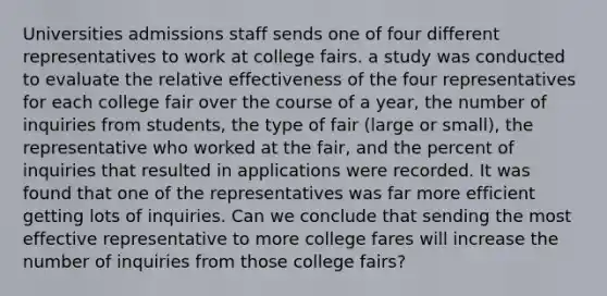 Universities admissions staff sends one of four different representatives to work at college fairs. a study was conducted to evaluate the relative effectiveness of the four representatives for each college fair over the course of a year, the number of inquiries from students, the type of fair (large or small), the representative who worked at the fair, and the percent of inquiries that resulted in applications were recorded. It was found that one of the representatives was far more efficient getting lots of inquiries. Can we conclude that sending the most effective representative to more college fares will increase the number of inquiries from those college fairs?