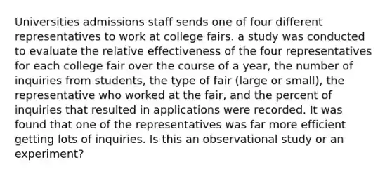 Universities admissions staff sends one of four different representatives to work at college fairs. a study was conducted to evaluate the relative effectiveness of the four representatives for each college fair over the course of a year, the number of inquiries from students, the type of fair (large or small), the representative who worked at the fair, and the percent of inquiries that resulted in applications were recorded. It was found that one of the representatives was far more efficient getting lots of inquiries. Is this an observational study or an experiment?