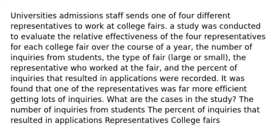 Universities admissions staff sends one of four different representatives to work at college fairs. a study was conducted to evaluate the relative effectiveness of the four representatives for each college fair over the course of a year, the number of inquiries from students, the type of fair (large or small), the representative who worked at the fair, and the percent of inquiries that resulted in applications were recorded. It was found that one of the representatives was far more efficient getting lots of inquiries. What are the cases in the study? The number of inquiries from students The percent of inquiries that resulted in applications Representatives College fairs