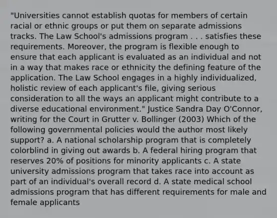 "Universities cannot establish quotas for members of certain racial or ethnic groups or put them on separate admissions tracks. The Law School's admissions program . . . satisfies these requirements. Moreover, the program is flexible enough to ensure that each applicant is evaluated as an individual and not in a way that makes race or ethnicity the defining feature of the application. The Law School engages in a highly individualized, holistic review of each applicant's file, giving serious consideration to all the ways an applicant might contribute to a diverse educational environment." Justice Sandra Day O'Connor, writing for the Court in Grutter v. Bollinger (2003) Which of the following governmental policies would the author most likely support? a. A national scholarship program that is completely colorblind in giving out awards b. A federal hiring program that reserves 20% of positions for minority applicants c. A state university admissions program that takes race into account as part of an individual's overall record d. A state medical school admissions program that has different requirements for male and female applicants