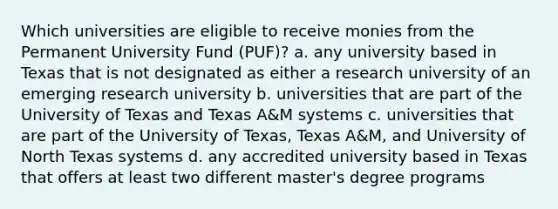 Which universities are eligible to receive monies from the Permanent University Fund (PUF)? a. any university based in Texas that is not designated as either a research university of an emerging research university b. universities that are part of the University of Texas and Texas A&M systems c. universities that are part of the University of Texas, Texas A&M, and University of North Texas systems d. any accredited university based in Texas that offers at least two different master's degree programs