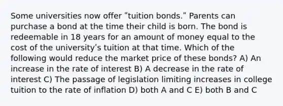 Some universities now offer ʺtuition bonds.ʺ Parents can purchase a bond at the time their child is born. The bond is redeemable in 18 years for an amount of money equal to the cost of the universityʹs tuition at that time. Which of the following would reduce the market price of these bonds? A) An increase in the rate of interest B) A decrease in the rate of interest C) The passage of legislation limiting increases in college tuition to the rate of inflation D) both A and C E) both B and C