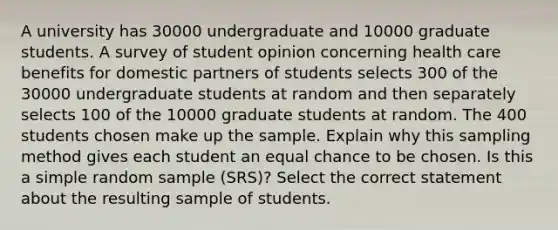 A university has 30000 undergraduate and 10000 graduate students. A survey of student opinion concerning health care benefits for domestic partners of students selects 300 of the 30000 undergraduate students at random and then separately selects 100 of the 10000 graduate students at random. The 400 students chosen make up the sample. Explain why this sampling method gives each student an equal chance to be chosen. Is this a simple random sample (SRS)? Select the correct statement about the resulting sample of students.