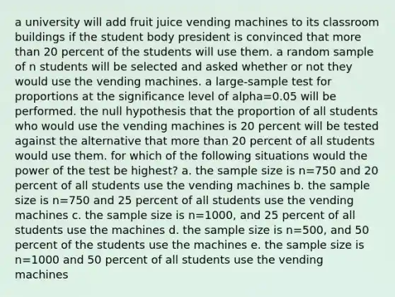 a university will add fruit juice vending machines to its classroom buildings if the student body president is convinced that more than 20 percent of the students will use them. a random sample of n students will be selected and asked whether or not they would use the vending machines. a large-sample test for proportions at the significance level of alpha=0.05 will be performed. the null hypothesis that the proportion of all students who would use the vending machines is 20 percent will be tested against the alternative that more than 20 percent of all students would use them. for which of the following situations would the power of the test be highest? a. the sample size is n=750 and 20 percent of all students use the vending machines b. the sample size is n=750 and 25 percent of all students use the vending machines c. the sample size is n=1000, and 25 percent of all students use the machines d. the sample size is n=500, and 50 percent of the students use the machines e. the sample size is n=1000 and 50 percent of all students use the vending machines