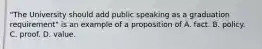 "The University should add public speaking as a graduation requirement" is an example of a proposition of A. fact. B. policy. C. proof. D. value.