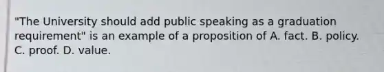 "The University should add public speaking as a graduation requirement" is an example of a proposition of A. fact. B. policy. C. proof. D. value.