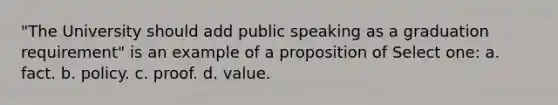 "The University should add public speaking as a graduation requirement" is an example of a proposition of Select one: a. fact. b. policy. c. proof. d. value.