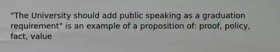 "The University should add public speaking as a graduation requirement" is an example of a proposition of: proof, policy, fact, value