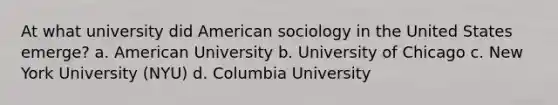 At what university did American sociology in the United States emerge? a. American University b. University of Chicago c. New York University (NYU) d. Columbia University