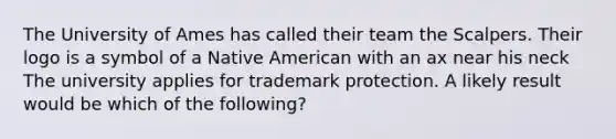 The University of Ames has called their team the Scalpers. Their logo is a symbol of a Native American with an ax near his neck The university applies for trademark protection. A likely result would be which of the following?