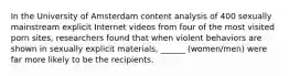 In the University of Amsterdam content analysis of 400 sexually mainstream explicit Internet videos from four of the most visited porn sites, researchers found that when violent behaviors are shown in sexually explicit materials, ______ (women/men) were far more likely to be the recipients.