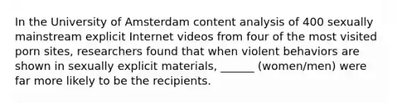 In the University of Amsterdam content analysis of 400 sexually mainstream explicit Internet videos from four of the most visited porn sites, researchers found that when violent behaviors are shown in sexually explicit materials, ______ (women/men) were far more likely to be the recipients.