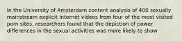 In the University of Amsterdam content analysis of 400 sexually mainstream explicit Internet videos from four of the most visited porn sites, researchers found that the depiction of power differences in the sexual activities was more likely to show