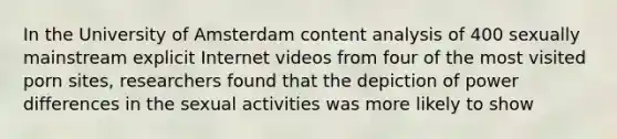 In the University of Amsterdam content analysis of 400 sexually mainstream explicit Internet videos from four of the most visited porn sites, researchers found that the depiction of power differences in the sexual activities was more likely to show