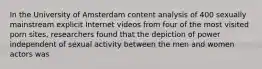 In the University of Amsterdam content analysis of 400 sexually mainstream explicit Internet videos from four of the most visited porn sites, researchers found that the depiction of power independent of sexual activity between the men and women actors was