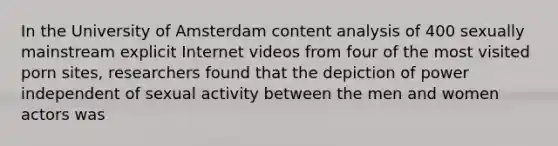 In the University of Amsterdam content analysis of 400 sexually mainstream explicit Internet videos from four of the most visited porn sites, researchers found that the depiction of power independent of sexual activity between the men and women actors was