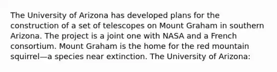 The University of Arizona has developed plans for the construction of a set of telescopes on Mount Graham in southern Arizona. The project is a joint one with NASA and a French consortium. Mount Graham is the home for the red mountain squirrel—a species near extinction. The University of Arizona: