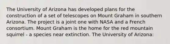 The University of Arizona has developed plans for the construction of a set of telescopes on Mount Graham in southern Arizona. The project is a joint one with NASA and a French consortium. Mount Graham is the home for the red mountain squirrel - a species near extinction. The University of Arizona: