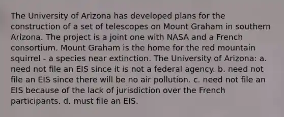 The University of Arizona has developed plans for the construction of a set of telescopes on Mount Graham in southern Arizona. The project is a joint one with NASA and a French consortium. Mount Graham is the home for the red mountain squirrel - a species near extinction. The University of Arizona: a. need not file an EIS since it is not a federal agency. b. need not file an EIS since there will be no air pollution. c. need not file an EIS because of the lack of jurisdiction over the French participants. d. must file an EIS.