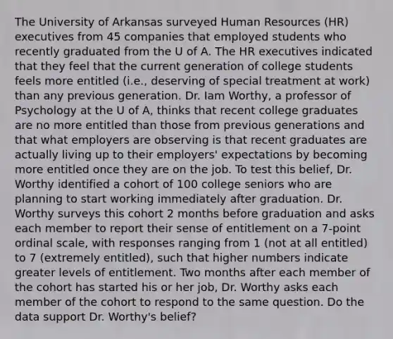 The University of Arkansas surveyed Human Resources (HR) executives from 45 companies that employed students who recently graduated from the U of A. The HR executives indicated that they feel that the current generation of college students feels more entitled (i.e., deserving of special treatment at work) than any previous generation. Dr. Iam Worthy, a professor of Psychology at the U of A, thinks that recent college graduates are no more entitled than those from previous generations and that what employers are observing is that recent graduates are actually living up to their employers' expectations by becoming more entitled once they are on the job. To test this belief, Dr. Worthy identified a cohort of 100 college seniors who are planning to start working immediately after graduation. Dr. Worthy surveys this cohort 2 months before graduation and asks each member to report their sense of entitlement on a 7-point ordinal scale, with responses ranging from 1 (not at all entitled) to 7 (extremely entitled), such that higher numbers indicate greater levels of entitlement. Two months after each member of the cohort has started his or her job, Dr. Worthy asks each member of the cohort to respond to the same question. Do the data support Dr. Worthy's belief?