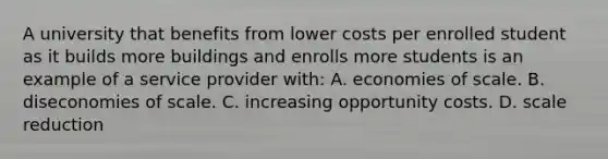 A university that benefits from lower costs per enrolled student as it builds more buildings and enrolls more students is an example of a service provider with: A. economies of scale. B. diseconomies of scale. C. increasing opportunity costs. D. scale reduction