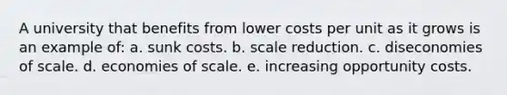 A university that benefits from lower costs per unit as it grows is an example of: a. sunk costs. b. scale reduction. c. diseconomies of scale. d. economies of scale. e. increasing opportunity costs.