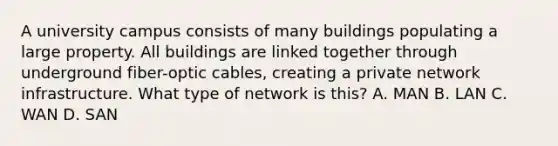 A university campus consists of many buildings populating a large property. All buildings are linked together through underground fiber-optic cables, creating a private network infrastructure. What type of network is this? A. MAN B. LAN C. WAN D. SAN