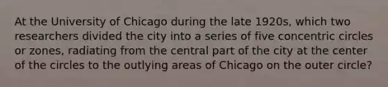 At the University of Chicago during the late 1920s, which two researchers divided the city into a series of five concentric circles or zones, radiating from the central part of the city at the center of the circles to the outlying areas of Chicago on the outer circle?