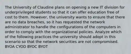 The University of Claudine plans on opening a new IT division for underprivileged students so that it can offer education free of cost to them. However, the university wants to ensure that there are no data breaches, so it has requested the network administrator to handle the configurations of the computers in order to comply with the organizational policies. Analyze which of the following practices the university should adopt in this scenario so that the network securities are not compromised. BYOA CYOD BYOC BYOT