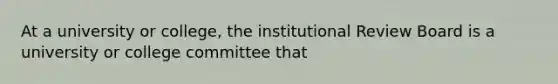 At a university or college, the institutional Review Board is a university or college committee that