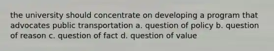 the university should concentrate on developing a program that advocates public transportation a. question of policy b. question of reason c. question of fact d. question of value